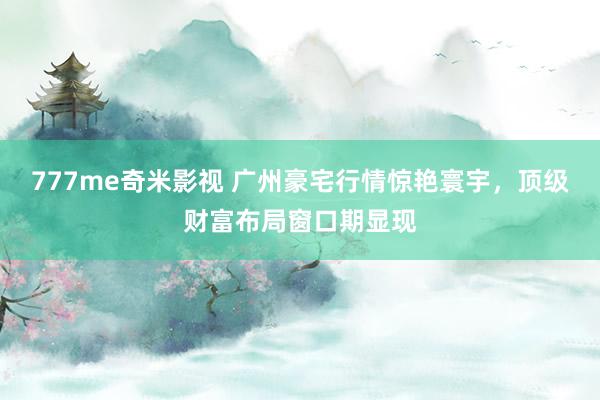 777me奇米影视 广州豪宅行情惊艳寰宇,顶级财富布局窗口期显现