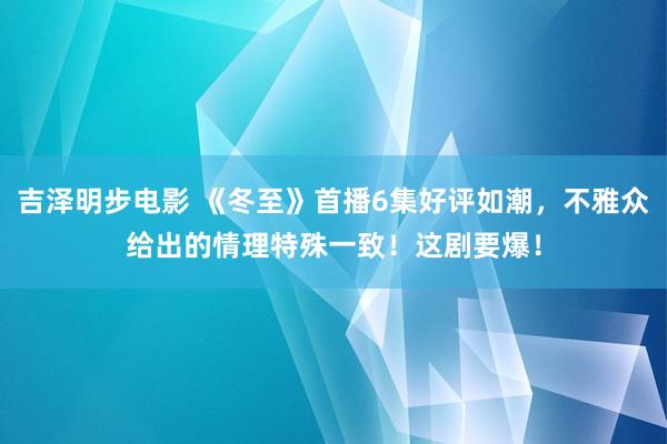 吉泽明步电影 《冬至》首播6集好评如潮,不雅众给出的情理特殊一致!这剧要爆!