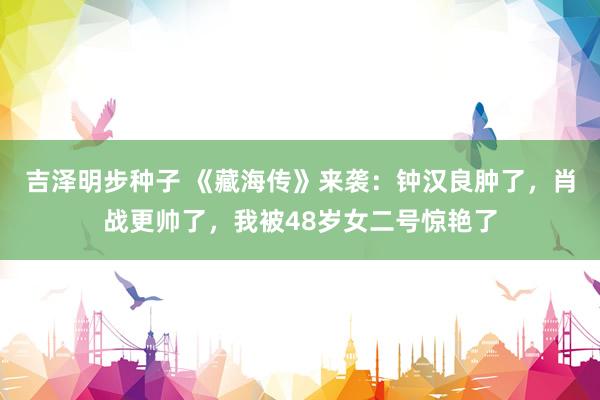 吉泽明步种子 《藏海传》来袭:钟汉良肿了,肖战更帅了,我被48岁女二号惊艳了