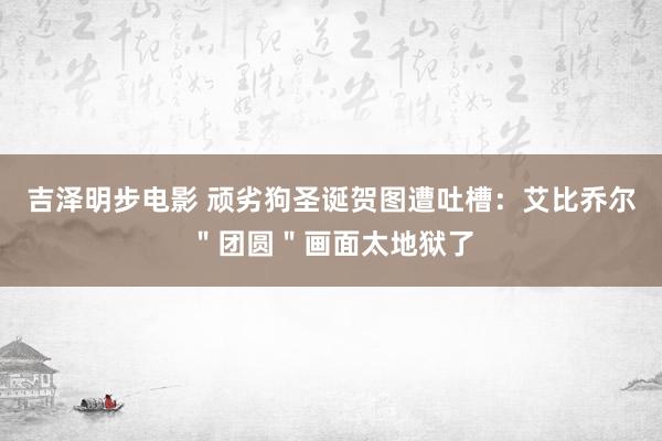吉泽明步电影 顽劣狗圣诞贺图遭吐槽:艾比乔尔"团圆"画面太地狱了