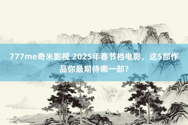 777me奇米影视 2025年春节档电影,这5部作品你最期待哪一部?