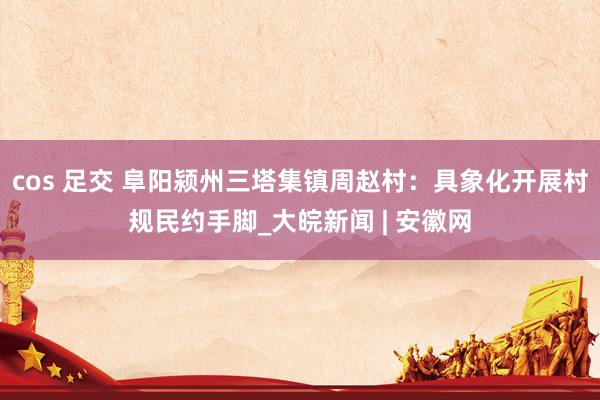cos 足交 阜阳颍州三塔集镇周赵村:具象化开展村规民约手脚_大皖新闻 | 安徽网