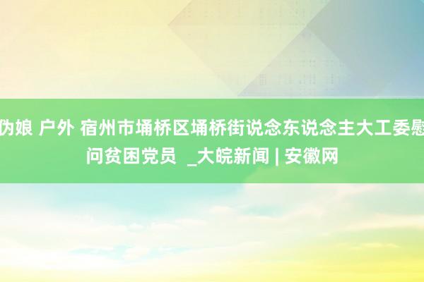 伪娘 户外 宿州市埇桥区埇桥街说念东说念主大工委慰问贫困党员 _大皖新闻 | 安徽网