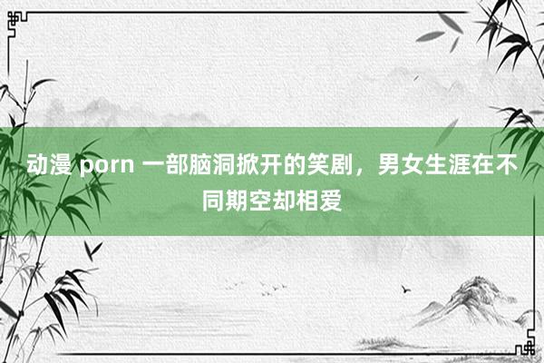 动漫 porn 一部脑洞掀开的笑剧,男女生涯在不同期空却相爱