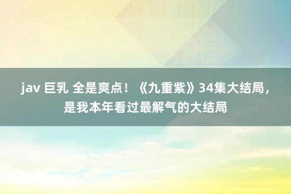 jav 巨乳 全是爽点!《九重紫》34集大结局,是我本年看过最解气的大结局