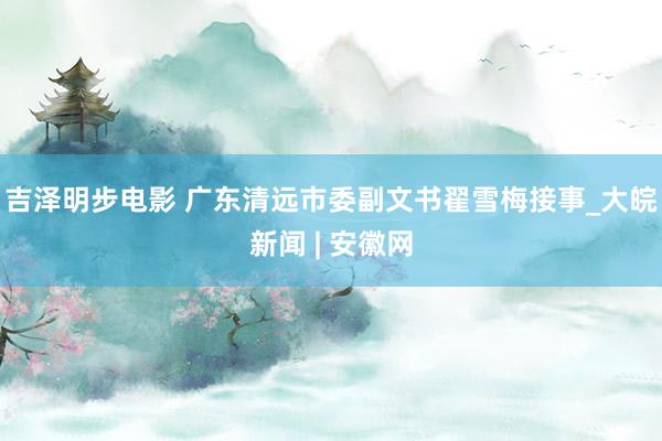 吉泽明步电影 广东清远市委副文书翟雪梅接事_大皖新闻 | 安徽网
