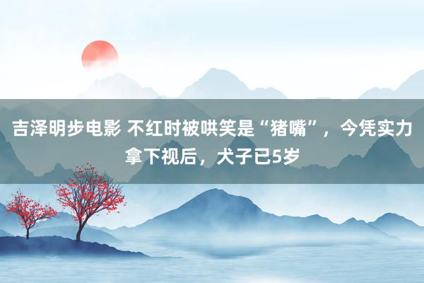 吉泽明步电影 不红时被哄笑是“猪嘴”,今凭实力拿下视后,犬子已5岁