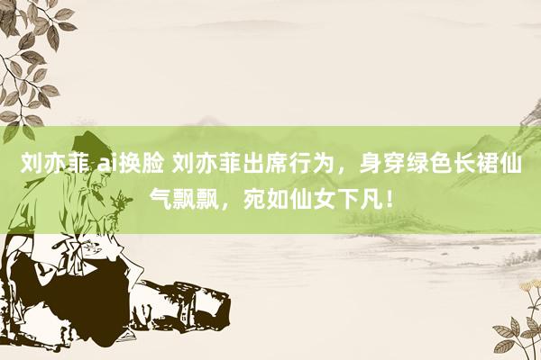 刘亦菲 ai换脸 刘亦菲出席行为,身穿绿色长裙仙气飘飘,宛如仙女下凡!