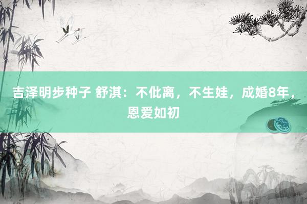 吉泽明步种子 舒淇:不仳离,不生娃,成婚8年,恩爱如初
