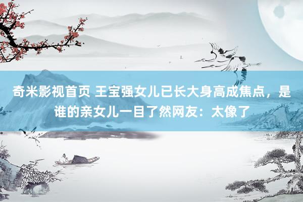 奇米影视首页 王宝强女儿已长大身高成焦点,是谁的亲女儿一目了然网友:太像了