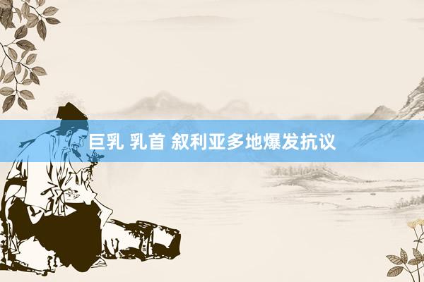 巨乳 乳首 叙利亚多地爆发抗议