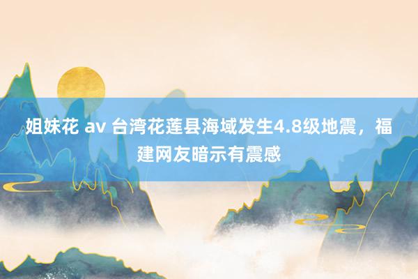姐妹花 av 台湾花莲县海域发生4.8级地震,福建网友暗示有震感