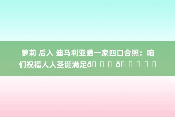 萝莉 后入 迪马利亚晒一家四口合照:咱们祝福人人圣诞满足🎄🎁❤️