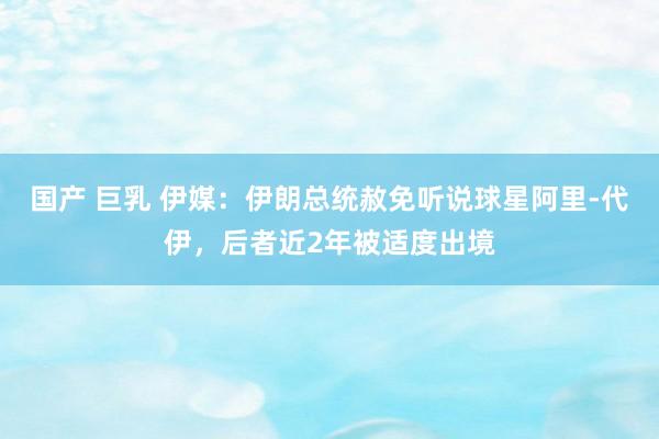 国产 巨乳 伊媒:伊朗总统赦免听说球星阿里-代伊,后者近2年被适度出境