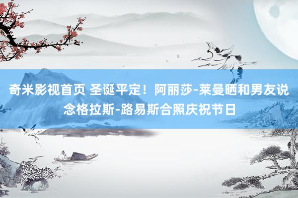奇米影视首页 圣诞平定!阿丽莎-莱曼晒和男友说念格拉斯-路易斯合照庆祝节日