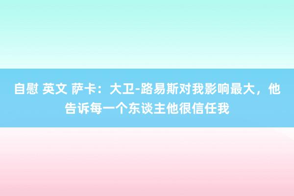 自慰 英文 萨卡:大卫-路易斯对我影响最大,他告诉每一个东谈主他很信任我