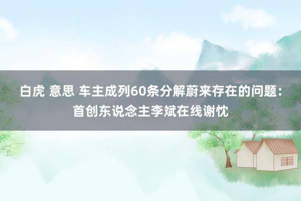 白虎 意思 车主成列60条分解蔚来存在的问题:首创东说念主李斌在线谢忱