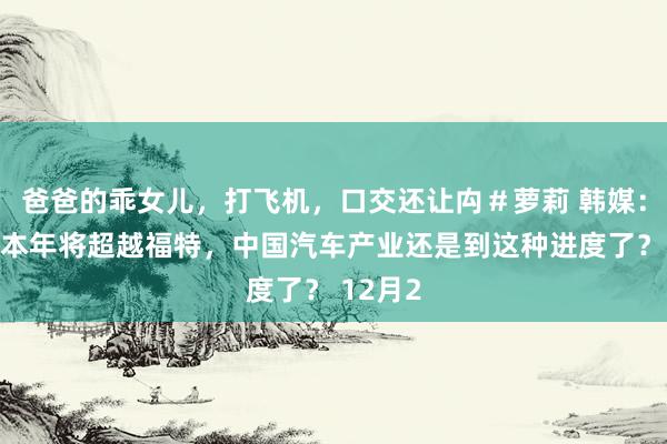 爸爸的乖女儿,打飞机,口交还让禸#萝莉 韩媒:比亚迪本年将超越福特,中国汽车产业还是到这种进度了? 12月2