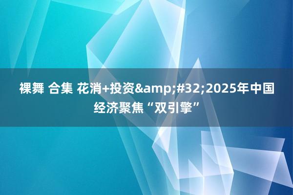 裸舞 合集 花消+投资 2025年中国经济聚焦“双引擎”