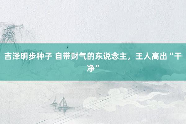吉泽明步种子 自带财气的东说念主,王人高出“干净”