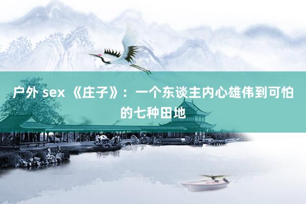 户外 sex 《庄子》:一个东谈主内心雄伟到可怕的七种田地