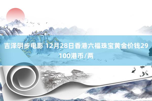吉泽明步电影 12月28日香港六福珠宝黄金价钱29100港币/两