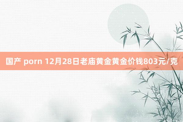 国产 porn 12月28日老庙黄金黄金价钱803元/克