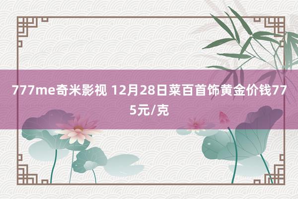 777me奇米影视 12月28日菜百首饰黄金价钱775元/克