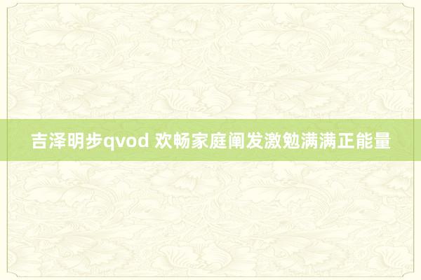 吉泽明步qvod 欢畅家庭阐发激勉满满正能量