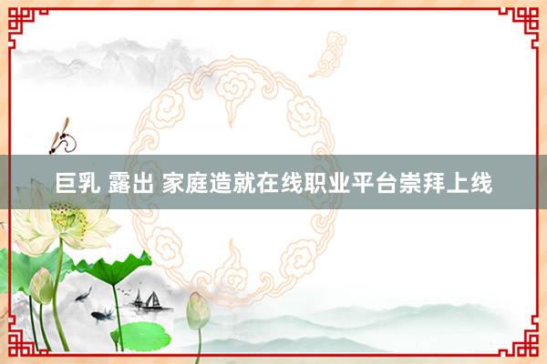 巨乳 露出 家庭造就在线职业平台崇拜上线