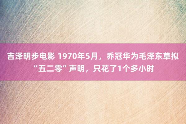 吉泽明步电影 1970年5月,乔冠华为毛泽东草拟“五二零”声明,只花了1个多小时