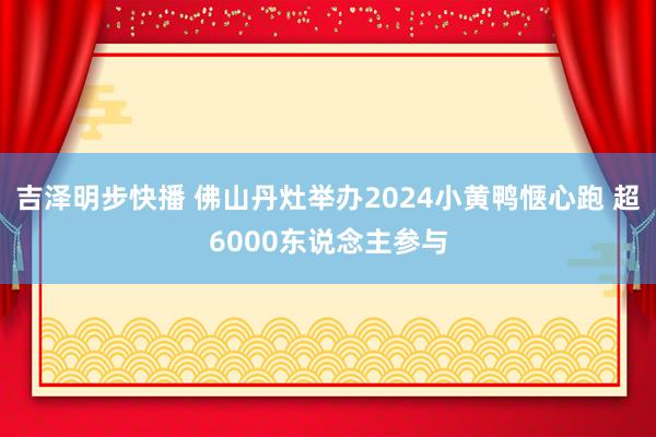 吉泽明步快播 佛山丹灶举办2024小黄鸭惬心跑 超6000东说念主参与