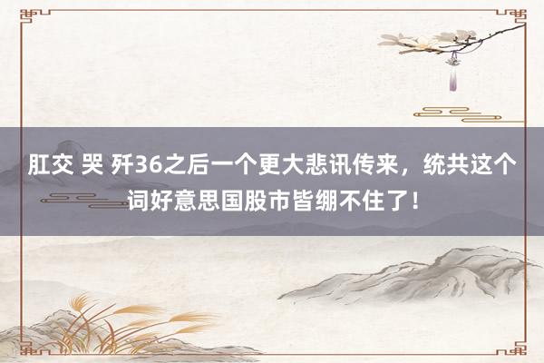 肛交 哭 歼36之后一个更大悲讯传来,统共这个词好意思国股市皆绷不住了!