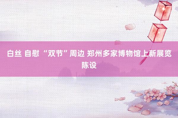 白丝 自慰 “双节”周边 郑州多家博物馆上新展览陈设