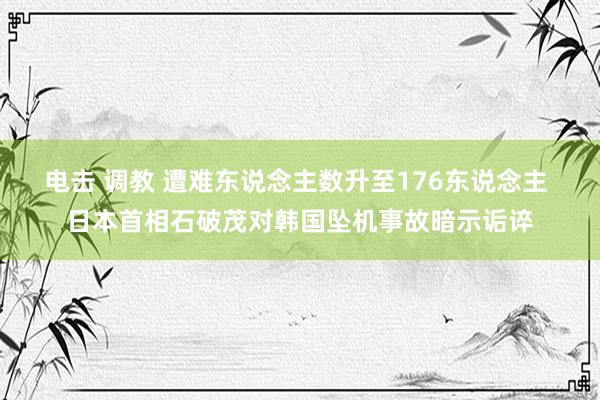 电击 调教 遭难东说念主数升至176东说念主 日本首相石破茂对韩国坠机事故暗示诟谇