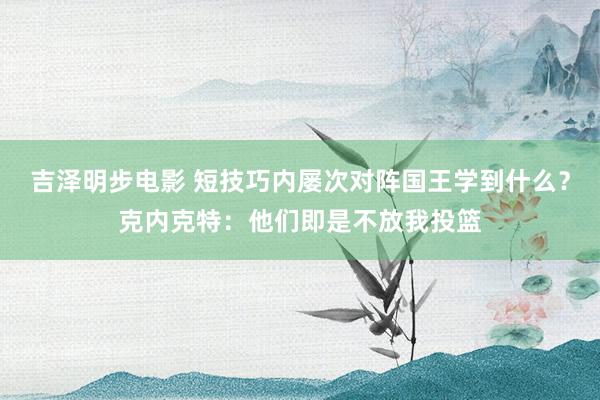 吉泽明步电影 短技巧内屡次对阵国王学到什么?克内克特:他们即是不放我投篮
