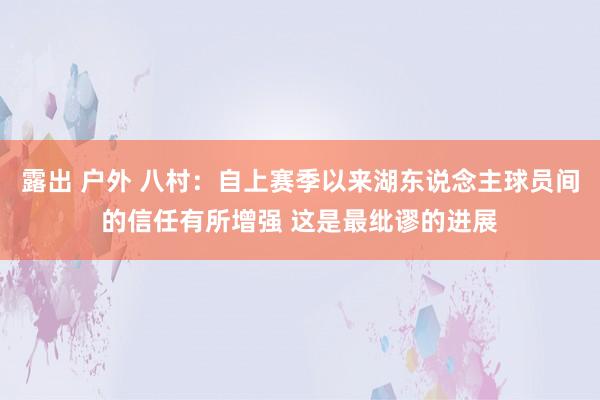 露出 户外 八村:自上赛季以来湖东说念主球员间的信任有所增强 这是最纰谬的进展