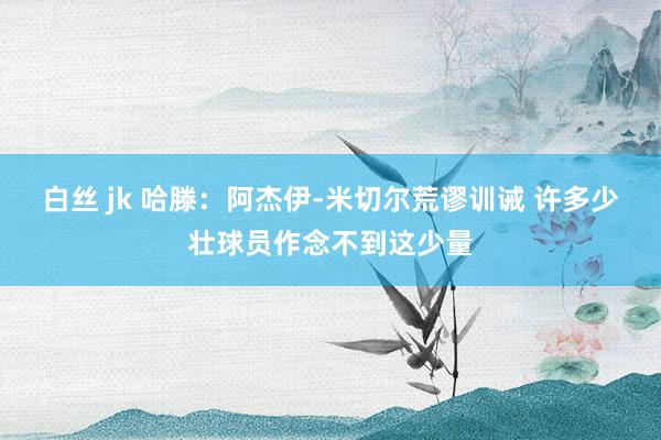 白丝 jk 哈滕:阿杰伊-米切尔荒谬训诫 许多少壮球员作念不到这少量