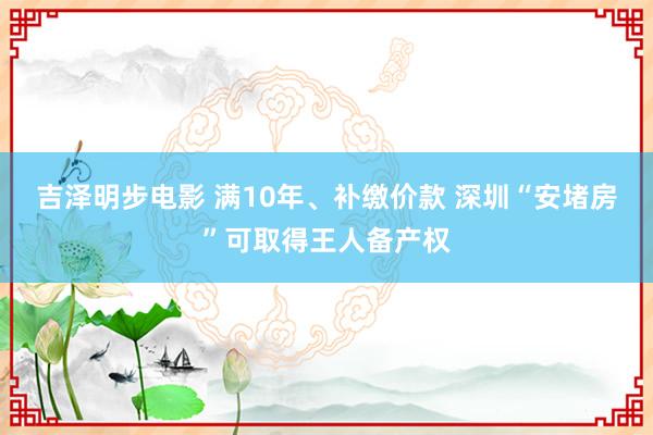 吉泽明步电影 满10年、补缴价款 深圳“安堵房”可取得王人备产权