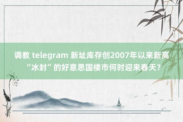 调教 telegram 新址库存创2007年以来新高 “冰封”的好意思国楼市何时迎来春天?