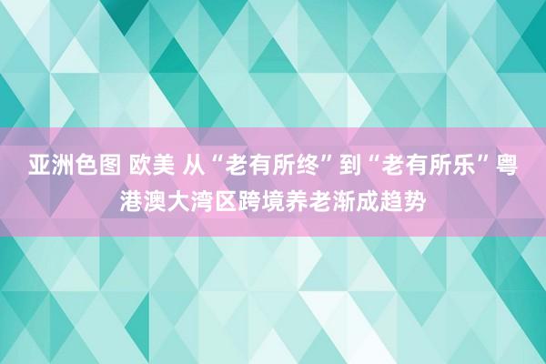 亚洲色图 欧美 从“老有所终”到“老有所乐”粤港澳大湾区跨境养老渐成趋势