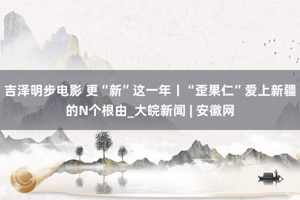 吉泽明步电影 更“新”这一年丨“歪果仁”爱上新疆的N个根由_大皖新闻 | 安徽网