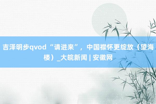 吉泽明步qvod “请进来”,中国襟怀更绽放(望海楼)_大皖新闻 | 安徽网