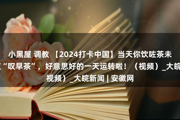 小黑屋 调教 【2024打卡中国】当天你饮咗茶未啊?番邦网红“叹早茶”,好意思好的一天运转啦!(视频)_大皖新闻 | 安徽网