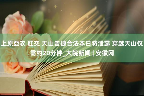 上原亞衣 肛交 天山告捷合法本日将泄露 穿越天山仅需约20分钟_大皖新闻 | 安徽网