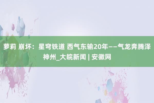 萝莉 崩坏:星穹铁道 西气东输20年——气龙奔腾泽神州_大皖新闻 | 安徽网