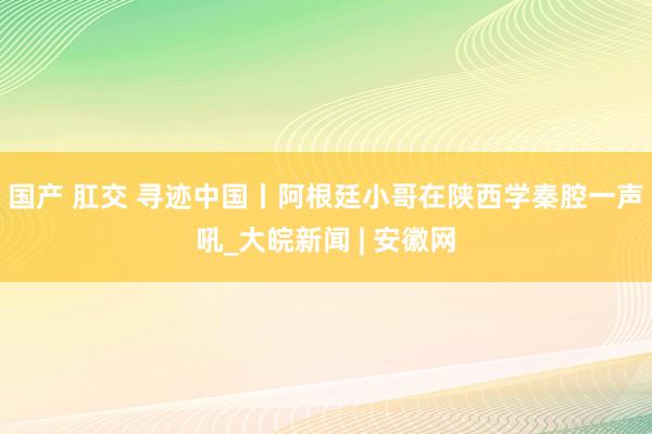 国产 肛交 寻迹中国丨阿根廷小哥在陕西学秦腔一声吼_大皖新闻 | 安徽网