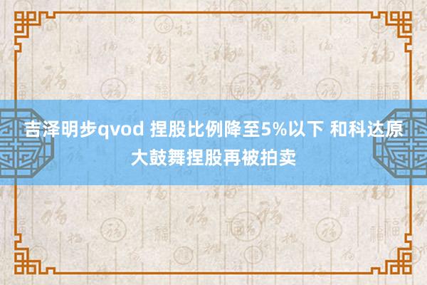 吉泽明步qvod 捏股比例降至5%以下 和科达原大鼓舞捏股再被拍卖