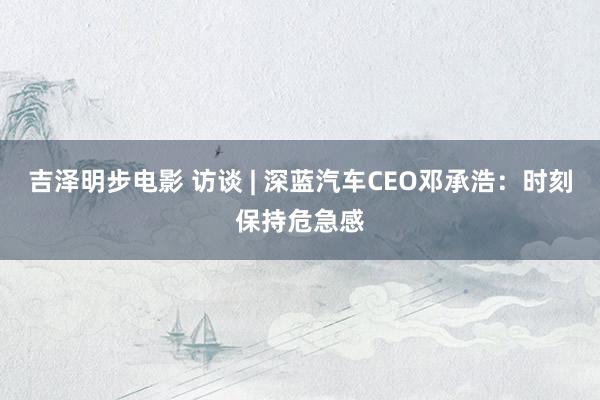 吉泽明步电影 访谈 | 深蓝汽车CEO邓承浩:时刻保持危急感