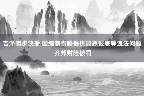 吉泽明步快播 因编制省略提供罪恶报表等违法问题 齐邦财险被罚